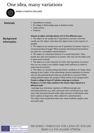 One idea, many variations
MAKE A PHOTO COLLAGE
Materials Smartphone or camera.
Pic collage or Photocollage apps or desktop version.
Colour printer.
Projector.
"READING THROUGH THE LENS OF STEAM"
2020-1-LT01-KA229-078054
Background
information
Choose an object and take photos of it in five different ways:
1. ‘The object as we usually see it’ (questions to answer: how they
usually see this object, what does this object mean to the majority of
people).
2. ‘The object as we would never see it’ (questions to answer: what is a
nonsensical/absurd image? What semantic and fictional interventions
we make for a surrealistic representation?).
3. ‘The object as a dominant element of a social interaction’. Here,
people also take part (questions to answer: who may use the object and
in what social context).
4. ‘The object as a main character of a fairy-tale’ (questions to answer:
how can we create a non-realistic image which will have to relate to
some kind of narrative?
5. ‘The object as a product being advertised’, resulting in an image which
belongs to the ‘reality’ of the advertising universe (questions to answer:
who are the potential buyers that we would like to convince? What
setting will best depict the product? What will be in the background?).
Create a collage at least of 5 photos using app or sofware.
Produce a 1-2 min video related to the chosen object based on a
different style:
reportage (e.g. interviews /opinions of different people and
news);documentary (e.g. with a personal voice over);fiction (e.g. short
story with characters);social media video (consists of still photos with
short captions in large font, often called AJ+); advertisement.
The videos each should have their own visual, rhythmic, graphic style
and audio style.
 