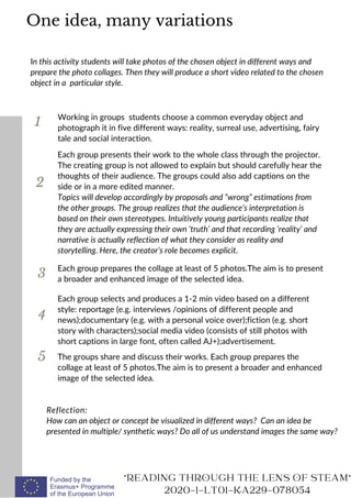 1
In this activity students will take photos of the chosen object in different ways and
prepare the photo collages. Then they will produce a short video related to the chosen
object in a particular style.
Working in groups students choose a common everyday object and
photograph it in five different ways: reality, surreal use, advertising, fairy
tale and social interaction.
2
3
Each group presents their work to the whole class through the projector.
The creating group is not allowed to explain but should carefully hear the
thoughts of their audience. The groups could also add captions on the
side or in a more edited manner.
Topics will develop accordingly by proposals and “wrong” estimations from
the other groups. The group realizes that the audience’s interpretation is
based on their own stereotypes. Intuitively young participants realize that
they are actually expressing their own ‘truth’ and that recording ‘reality’ and
narrative is actually reflection of what they consider as reality and
storytelling. Here, the creator’s role becomes explicit.
Reflection:
How can an object or concept be visualized in different ways? Can an idea be
presented in multiple/ synthetic ways? Do all of us understand images the same way?
"READING THROUGH THE LENS OF STEAM"
2020-1-LT01-KA229-078054
Each group prepares the collage at least of 5 photos.The aim is to present
a broader and enhanced image of the selected idea.
One idea, many variations
4
Each group selects and produces a 1-2 min video based on a different
style: reportage (e.g. interviews /opinions of different people and
news);documentary (e.g. with a personal voice over);fiction (e.g. short
story with characters);social media video (consists of still photos with
short captions in large font, often called AJ+);advertisement.
5 The groups share and discuss their works. Each group prepares the
collage at least of 5 photos.The aim is to present a broader and enhanced
image of the selected idea.
 