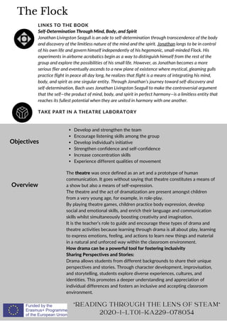 The Flock
TAKE PART IN A THEATRE LABORATORY
LINKS TO THE BOOK
Self-Determination Through Mind, Body, and Spirit
Jonathan Livingston Seagull is an ode to self-determination through transcendence of the body
and discovery of the limitless nature of the mind and the spirit. Jonathan longs to be in control
of his own life and govern himself independently of his hegemonic, small-minded Flock. His
experiments in airborne acrobatics begin as a way to distinguish himself from the rest of the
group and explore the possibilities of his small life. However, as Jonathan becomes a more
serious flier and eventually ascends to a new plane of existence where mystical, gleaming gulls
practice flight in peace all day long, he realizes that flight is a means of integrating his mind,
body, and spirit as one singular entity. Through Jonathan’s journey toward self-discovery and
self-determination, Bach uses Jonathan Livingston Seagull to make the controversial argument
that the self—the product of mind, body, and spirit in perfect harmony—is a limitless entity that
reaches its fullest potential when they are united in harmony with one another.
Objectives
Overview
Develop and strengthen the team
Encourage listening skills among the group
Develop individual's initiative
Strengthen confidence and self-confidence
Increase concentration skills
Experience different qualities of movement
The theatre was once defined as an art and a prototype of human
communication. It goes without saying that theatre constitutes a means of
a show but also a means of self-expression.
The theatre and the act of dramatization are present amongst children
from a very young age, for example, in role-play.
By playing theatre games, children practice body expression, develop
social and emotional skills, and enrich their language and communication
skills whilst simultaneously boosting creativity and imagination.
It is the teacher’s role to guide and encourage these types of drama and
theatre activities because learning through drama is all about play, learning
to express emotions, feeling, and actions to learn new things and material
in a natural and unforced way within the classroom environment.
How drama can be a powerful tool for fostering inclusivity
Sharing Perspectives and Stories:
Drama allows students from different backgrounds to share their unique
perspectives and stories. Through character development, improvisation,
and storytelling, students explore diverse experiences, cultures, and
identities. This promotes a deeper understanding and appreciation of
individual differences and fosters an inclusive and accepting classroom
environment.
"READING THROUGH THE LENS OF STEAM"
2020-1-LT01-KA229-078054
 