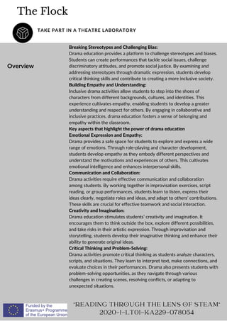 The Flock
TAKE PART IN A THEATRE LABORATORY
Overview
Breaking Stereotypes and Challenging Bias:
Drama education provides a platform to challenge stereotypes and biases.
Students can create performances that tackle social issues, challenge
discriminatory attitudes, and promote social justice. By examining and
addressing stereotypes through dramatic expression, students develop
critical thinking skills and contribute to creating a more inclusive society.
Building Empathy and Understanding:
Inclusive drama activities allow students to step into the shoes of
characters from different backgrounds, cultures, and identities. This
experience cultivates empathy, enabling students to develop a greater
understanding and respect for others. By engaging in collaborative and
inclusive practices, drama education fosters a sense of belonging and
empathy within the classroom.
Key aspects that highlight the power of drama education
Emotional Expression and Empathy:
Drama provides a safe space for students to explore and express a wide
range of emotions. Through role-playing and character development,
students develop empathy as they embody different perspectives and
understand the motivations and experiences of others. This cultivates
emotional intelligence and enhances interpersonal skills.
Communication and Collaboration:
Drama activities require effective communication and collaboration
among students. By working together in improvisation exercises, script
reading, or group performances, students learn to listen, express their
ideas clearly, negotiate roles and ideas, and adapt to others’ contributions.
These skills are crucial for effective teamwork and social interaction.
Creativity and Imagination:
Drama education stimulates students’ creativity and imagination. It
encourages them to think outside the box, explore different possibilities,
and take risks in their artistic expression. Through improvisation and
storytelling, students develop their imaginative thinking and enhance their
ability to generate original ideas.
Critical Thinking and Problem-Solving:
Drama activities promote critical thinking as students analyze characters,
scripts, and situations. They learn to interpret text, make connections, and
evaluate choices in their performances. Drama also presents students with
problem-solving opportunities, as they navigate through various
challenges in creating scenes, resolving conflicts, or adapting to
unexpected situations.
"READING THROUGH THE LENS OF STEAM"
2020-1-LT01-KA229-078054
 