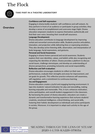The Flock
TAKE PART IN A THEATRE LABORATORY
Overview
Confidence and Self-expression:
Engaging in drama builds students’ self-confidence and self-esteem. As
they perform in front of an audience or participate in group activities, they
develop a sense of accomplishment and overcome stage fright. Drama
education empowers students to express themselves authentically and
find their own voice, boosting their overall self-assurance.
Language Development:
Drama education contributes to language development by improving
verbal and nonverbal communication skills. Students practice articulation,
intonation, and projection while delivering lines or expressing emotions.
They also develop active listening skills, observation, and interpretation of
body language, facial expressions, and gestures.
Personal and Social Awareness:
Engaging in drama fosters personal and social awareness. Students
explore their own identities, values, and beliefs while also recognizing and
respecting the identities of others. Drama provides a platform to discuss
social issues, challenge stereotypes, and develop an understanding of
diverse perspectives, promoting inclusivity and social responsibility.
Reflection and Self-evaluation:
Drama education encourages students to reflect on their own
performances, evaluate their strengths and areas for improvement, and
set goals for growth. This reflective practice enhances self-awareness,
self-regulation, and a commitment to continuous learning.
Joy and Engagement:
Drama education creates a joyful and engaging learning environment. It
taps into students’ natural inclination for play and storytelling, making
learning enjoyable and memorable. This, in turn, enhances motivation,
active participation, and overall student engagement in the classroom.
By harnessing the power of drama education, educators can create a
dynamic and transformative learning experience that nurtures students’
creativity, emotional intelligence, critical thinking, and social skills,
fostering their holistic development as individuals and active participants
in society. Moreover, it is important to adapt each activity to the age of
the group.
"READING THROUGH THE LENS OF STEAM"
2020-1-LT01-KA229-078054
 