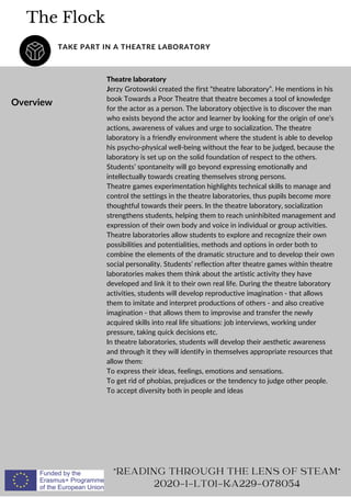 The Flock
TAKE PART IN A THEATRE LABORATORY
Overview
Theatre laboratory
Jerzy Grotowski created the first “theatre laboratory”. He mentions in his
book Towards a Poor Theatre that theatre becomes a tool of knowledge
for the actor as a person. The laboratory objective is to discover the man
who exists beyond the actor and learner by looking for the origin of one’s
actions, awareness of values and urge to socialization. The theatre
laboratory is a friendly environment where the student is able to develop
his psycho-physical well-being without the fear to be judged, because the
laboratory is set up on the solid foundation of respect to the others.
Students’ spontaneity will go beyond expressing emotionally and
intellectually towards creating themselves strong persons.
Theatre games experimentation highlights technical skills to manage and
control the settings in the theatre laboratories, thus pupils become more
thoughtful towards their peers. In the theatre laboratory, socialization
strengthens students, helping them to reach uninhibited management and
expression of their own body and voice in individual or group activities.
Theatre laboratories allow students to explore and recognize their own
possibilities and potentialities, methods and options in order both to
combine the elements of the dramatic structure and to develop their own
social personality. Students’ reflection after theatre games within theatre
laboratories makes them think about the artistic activity they have
developed and link it to their own real life. During the theatre laboratory
activities, students will develop reproductive imagination - that allows
them to imitate and interpret productions of others - and also creative
imagination - that allows them to improvise and transfer the newly
acquired skills into real life situations: job interviews, working under
pressure, taking quick decisions etc.
In theatre laboratories, students will develop their aesthetic awareness
and through it they will identify in themselves appropriate resources that
allow them:
To express their ideas, feelings, emotions and sensations.
To get rid of phobias, prejudices or the tendency to judge other people.
To accept diversity both in people and ideas
"READING THROUGH THE LENS OF STEAM"
2020-1-LT01-KA229-078054
 