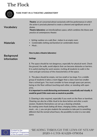 The Flock
TAKE PART IN A THEATRE LABORATORY
Vocabulary
Theatre: an art concerned almost exclusively with live performances in which
the action is precisely planned to create a coherent and significant sense of
drama.
Theatre laboratory: an interdisciplinary space, which combines the theory and
practice of contemporary theater.
"READING THROUGH THE LENS OF STEAM"
2020-1-LT01-KA229-078054
Materials
Setting: outdoor on a safe floor ; indoor in an empty room
Comfortable clothing and barefoot (or comfortable shoes)
Music .
Background
information
How to plan a theatre laboratory
Settings
1. The space should be not dangerous, especially for physical work. Check
the ground, the walls, avoid objects that can become obstacles or barriers.
It is useful starting the work session, inviting all students to walk in the
room and get conscious of the characteristics of the space.
2. The place should be empty, not too small or too large. For a middle
group of students it takes a room bigger than a class-room but smaller
than a school gym. You must consider to have enough space per person,
laying on the floor without touching each other, or standing with open
arms.
It is important to avoid distracting environments, acoustically and visually. It
would be good if this room were as neutral as possible.
3. Cleaning is also required, especially if you work on the floor or barefoot.
Cleaning can also be a little ritual to be done before and after a work
session. Students themselves can set up a cleaning schedule.
By creating some rituals (taking off shoes, changing clothes, starting with
music... etc...), you can give students the sensation to take part to something
different that the normal school hours, the possibility to enter in a non-daily
space.
 