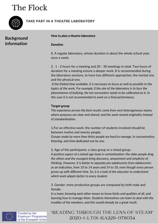 The Flock
TAKE PART IN A THEATRE LABORATORY
"READING THROUGH THE LENS OF STEAM"
2020-1-LT01-KA229-078054
Background
information
How to plan a theatre laboratory
Duration
1. A regular laboratory, whose duration is about the whole school year,
once a week.
2. 1 - 2 hours for a meeting and 20 - 30 meetings in total. Two hours of
duration for a meeting ensure a deeper work. It is recommended during
the laboratory sessions, to have two different approaches: the mental one
and the physical one.
If the limited time available, it is necessary to focus as well as possible to the
topics of the work. For example, if the aim of the laboratory is to face the
phenomenon of bullying, the ten encounters needs to be calibrated on it. In
this case it is not recommended to work on a final performance.
Target group
The experience proves the best results come from very heterogeneous teams,
where purposes are clear and shared, and the work reward originality instead
of standardisation.
1.For an effective work, the number of students involved should be
between twelve and twenty people.
Groups made by more than thirty people are hard to manage, in concentration,
listening, and time dedicated one by one.
2. Age of the participants: a class group or a mixed group.
A positive aspect of a mixed-age team is contamination: the older people drag
the others and the youngest bring discovery, amazement and simplicity of
thinking. However, it is better to separate pre-adolescents from adolescents:
as an indication, from 10 to 14 years and 14 to 18, even though every person
grows up with different time. So, it is a task of the educator to understand
which work adapts better to every student.
3. Gender: more productive groups are composed by both male and
female.
In a team, knowing each other means to know limits and qualities of all, and
learning how to manage them. Students themselves can learn to deal with the
troubles of the members, and this would already be a great result.
 