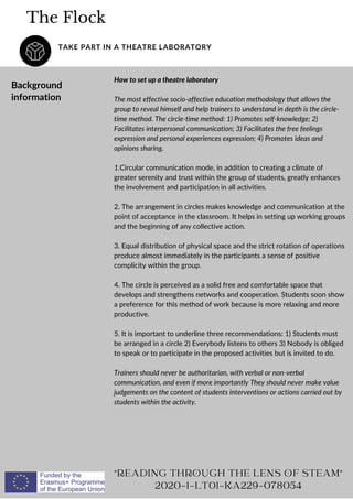 The Flock
TAKE PART IN A THEATRE LABORATORY
"READING THROUGH THE LENS OF STEAM"
2020-1-LT01-KA229-078054
Background
information
How to set up a theatre laboratory
The most effective socio-affective education methodology that allows the
group to reveal himself and help trainers to understand in depth is the circle-
time method. The circle-time method: 1) Promotes self-knowledge; 2)
Facilitates interpersonal communication; 3) Facilitates the free feelings
expression and personal experiences expression; 4) Promotes ideas and
opinions sharing.
1.Circular communication mode, in addition to creating a climate of
greater serenity and trust within the group of students, greatly enhances
the involvement and participation in all activities.
2. The arrangement in circles makes knowledge and communication at the
point of acceptance in the classroom. It helps in setting up working groups
and the beginning of any collective action.
3. Equal distribution of physical space and the strict rotation of operations
produce almost immediately in the participants a sense of positive
complicity within the group.
4. The circle is perceived as a solid free and comfortable space that
develops and strengthens networks and cooperation. Students soon show
a preference for this method of work because is more relaxing and more
productive.
5. It is important to underline three recommendations: 1) Students must
be arranged in a circle 2) Everybody listens to others 3) Nobody is obliged
to speak or to participate in the proposed activities but is invited to do.
Trainers should never be authoritarian, with verbal or non-verbal
communication, and even if more importantly They should never make value
judgements on the content of students interventions or actions carried out by
students within the activity.
 