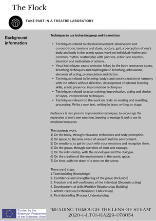 The Flock
TAKE PART IN A THEATRE LABORATORY
"READING THROUGH THE LENS OF STEAM"
2020-1-LT01-KA229-078054
Background
information Techniques related to physical movement: observation and
concentration, tensions and stasis, posture, gait, a perception of one's
body and body in the scenic space, work on individual rhythm and
common rhythm, relationship with partners, action and reaction,
intention and motivation of actions..
Vocal techniques: sound emission linked to the body resonance boxes,
breathing techniques and diaphragmatic breathing, articulation,
elements of acting, pronunciation and diction.
Techniques related to listening: body's and voice's creation in harmony
with the others without direction, development of internal listening
skills, scenic presence, improvisation techniques
Techniques related to actor training: improvisation, acting and choice
of styles, interpretation techniques.
Techniques relevant to the work on texts: re-reading and rewriting,
processing. Write a own text, writing in team, writing on stage.
Techniques to use to free the group and its emotions
Preference is also given to improvisation techniques, to encourage the
expression of one's own emotions, learning to manage it and to use its
emotional resources.
The students work:
1) On the body, through relaxation techniques and body perception.
2) On space, to become aware of oneself and the environment.
3) On emotions, to get in touch with your emotions and recognize them.
4) On the group, through exercises of trust and courage.
5) On the relationship, with the monologue and the dialogue.
6) On the creation of the environment in the scenic space.
7) On time, with the story of a story on the scene.
There are 6 steps:
1.Team building (Knowledge)
2. Confidence and strengthening of the group (Inclusion)
3. Freedom and self-confidence of the individual (Deconstructing)
4. Development of skills (Positive Relationships Building)
5. Artistic creation (Performance Elaboration)
6. Final debriefing (Process Understanding
 