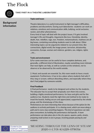 The Flock
TAKE PART IN A THEATRE LABORATORY
"READING THROUGH THE LENS OF STEAM"
2020-1-LT01-KA229-078054
Background
information
Topics and issues
Theatre laboratory is a useful instrument to fight teenager's difficulties,
problems and discomforts. During such laboratories students can work on
relations, emotions and communication skills, bullying, social exclusion,
racism, and other phenomenon.
Every kind of topic will deal with the project issues, if it gets involved
teenager's life and thoughts. Arguments like love, friendship, identity,
death, fear, rebellion, rage, war, freedom, metamorphosis, madness are all
big boxes, containing everything students want to talk about. Other
interesting topics can be arguments related to our present time, like
connections, digital world, the image power, terrorism, dictatorship,
economics, Europe, woman and violence, genders, sex, religion, rights
...etc...
Tools and environment
1.For some exercises can be useful to have complete darkness, and,
generally, a different kind of illumination, maybe something more intimate
that neon lights can help, as well as curtains at the windows, not to
observe or be observed by the world outside.
2. Music and sounds are essential. So, this room needs to have a music
equipment. Furthermore, it has to be a place where students feel safe if
they sing or scream, without disturbing others, and especially where they
don't feel judged by someone outside.
Final Feedback
A final performance needs to be designed and written by the students.
The educator has to accept their proposals, turn them into scenes,
building a highly emotional performance, for boys and girls and for the
audience too. Students need the right time and method to be ready to
tread the boards, feeling secure and appreciated, supported by the whole
group, and the dramaturgy of the show.
Performances are more interesting than shows because of the option for the
audience to actively participate. It is a sharing event, which can move along a
path and in every stop something happens. This kind of experience can take
place everywhere, by building the performance sitespecific. A team
performance can take place also in the city spaces, squares, parks, streets,
preparing small actions to do in groups, involving people passing by and
residents
 
