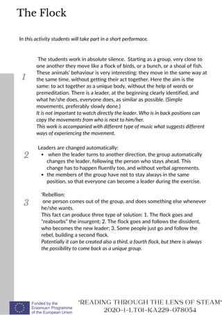 1
In this activity students will take part in a short performace.
The students work in absolute silence. Starting as a group, very close to
one another they move like a flock of birds, or a bunch, or a shoal of fish.
These animals’ behaviour is very interesting: they move in the same way at
the same time, without getting their act together. Here the aim is the
same: to act together as a unique body, without the help of words or
premeditation. There is a leader, at the beginning clearly identified, and
what he/she does, everyone does, as similar as possible. (Simple
movements, preferably slowly done.)
It is not important to watch directly the leader. Who is in back positions can
copy the movements from who is next to him/her.
This work is accompanied with different type of music what suggests different
ways of experiencing the movement.
2
3
when the leader turns to another direction, the group automatically
changes the leader, following the person who stays ahead. This
change has to happen fluently too, and without verbal agreements.
the members of the group have not to stay always in the same
position, so that everyone can become a leader during the exercise.
Leaders are changed automatically:
READING THROUGH THE LENS OF STEAM
2020-1-LT01-KA229-078054
The Flock
'Rebellion:
one person comes out of the group, and does something else whenever
he/she wants.
This fact can produce three type of solution: 1. The flock goes and
“reabsorbs” the insurgent; 2. The flock goes and follows the dissident,
who becomes the new leader; 3. Some people just go and follow the
rebel, building a second flock.
Potentially it can be created also a third, a fourth flock, but there is always
the possibility to come back as a unique group.
 