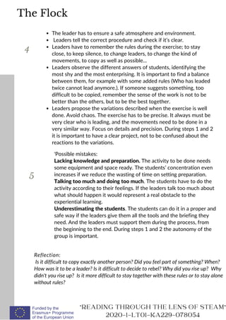 The leader has to ensure a safe atmosphere and environment.
Leaders tell the correct procedure and check if it’s clear.
Leaders have to remember the rules during the exercise; to stay
close, to keep silence, to change leaders, to change the kind of
movements, to copy as well as possible...
Leaders observe the different answers of students, identifying the
most shy and the most enterprising. It is important to find a balance
between them, for example with some added rules (Who has leaded
twice cannot lead anymore.). If someone suggests something, too
difficult to be copied, remember the sense of the work is not to be
better than the others, but to be the best together.
Leaders propose the variations described when the exercise is well
done. Avoid chaos. The exercise has to be precise. It always must be
very clear who is leading, and the movements need to be done in a
very similar way. Focus on details and precision. During steps 1 and 2
it is important to have a clear project, not to be confused about the
reactions to the variations.
Reflection:
Is it difficult to copy exactly another person? Did you feel part of something? When?
How was it to be a leader? Is it difficult to decide to rebel? Why did you rise up? Why
didn't you rise up? Is it more difficult to stay together with these rules or to stay alone
without rules?
READING THROUGH THE LENS OF STEAM
2020-1-LT01-KA229-078054
The Flock
4
'Possible mistakes:
Lacking knowledge and preparation. The activity to be done needs
some equipment and space ready. The students’ concentration even
increases if we reduce the wasting of time on setting preparation.
Talking too much and doing too much. The students have to do the
activity according to their feelings. If the leaders talk too much about
what should happen it would represent a real obstacle to the
experiential learning.
Underestimating the students. The students can do it in a proper and
safe way if the leaders give them all the tools and the briefing they
need. And the leaders must support them during the process, from
the beginning to the end. During steps 1 and 2 the autonomy of the
group is important.
5
 