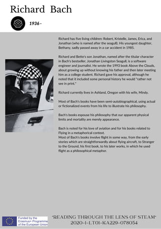 Richard Bach
"READING THROUGH THE LENS OF STEAM"
2020-1-LT01-KA229-078054
Richard has five living children: Robert, Kristelle, James, Erica, and
Jonathan (who is named after the seagull). His youngest daughter,
Bethany, sadly passed away in a car accident in 1985.
Richard and Bette's son Jonathan, named after the titular character
in Bach's bestseller, Jonathan Livingston Seagull, is a software
engineer and journalist. He wrote the 1993 book Above the Clouds,
about growing up without knowing his father and then later meeting
him as a college student. Richard gave his approval, although he
noted that it included some personal history he would "rather not
see in print."
Richard currently lives in Ashland, Oregon with his wife, Mindy.
Most of Bach's books have been semi-autobiographical, using actual
or fictionalized events from his life to illustrate his philosophy.
Bach's books espouse his philosophy that our apparent physical
limits and mortality are merely appearance.
Bach is noted for his love of aviation and for his books related to
Flying in a metaphorical context.
Most of Bach's books involve flight in some way, from the early
stories which are straightforwardly about flying aircraft, to Stranger
to the Ground, his first book, to his later works, in which he used
flight as a philosophical metaphor.
1936 -
 