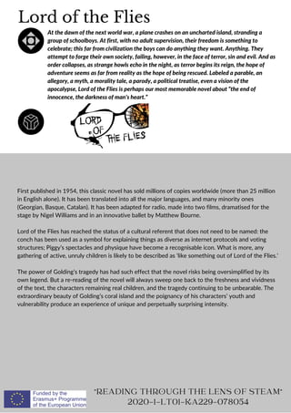 Lord of the Flies
At the dawn of the next world war, a plane crashes on an uncharted island, stranding a
group of schoolboys. At first, with no adult supervision, their freedom is something to
celebrate; this far from civilization the boys can do anything they want. Anything. They
attempt to forge their own society, failing, however, in the face of terror, sin and evil. And as
order collapses, as strange howls echo in the night, as terror begins its reign, the hope of
adventure seems as far from reality as the hope of being rescued. Labeled a parable, an
allegory, a myth, a morality tale, a parody, a political treatise, even a vision of the
apocalypse, Lord of the Flies is perhaps our most memorable novel about “the end of
innocence, the darkness of man’s heart.”
First published in 1954, this classic novel has sold millions of copies worldwide (more than 25 million
in English alone). It has been translated into all the major languages, and many minority ones
(Georgian, Basque, Catalan). It has been adapted for radio, made into two films, dramatised for the
stage by Nigel Williams and in an innovative ballet by Matthew Bourne.
Lord of the Flies has reached the status of a cultural referent that does not need to be named: the
conch has been used as a symbol for explaining things as diverse as internet protocols and voting
structures; Piggy’s spectacles and physique have become a recognisable icon. What is more, any
gathering of active, unruly children is likely to be described as ‘like something out of Lord of the Flies.’
The power of Golding’s tragedy has had such effect that the novel risks being oversimplified by its
own legend. But a re-reading of the novel will always sweep one back to the freshness and vividness
of the text, the characters remaining real children, and the tragedy continuing to be unbearable. The
extraordinary beauty of Golding’s coral island and the poignancy of his characters’ youth and
vulnerability produce an experience of unique and perpetually surprising intensity.
READING THROUGH THE LENS OF STEAM
2020-1-LT01-KA229-078054
 