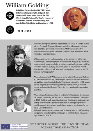 William Golding was born on September 19, 1911, in Saint Columb
Minor, Cornwall, England. He was raised in a 14th-century house
next door to a graveyard. His mother, Mildred, was an active
suffragette who fought for women’s right to vote. His father, Alex,
worked as a schoolmaster.
William received his early education at the school his father ran,
Marlborough Grammar School. When William was just 12 years old,
he attempted, unsuccessfully, to write a novel. A frustrated child, he
found an outlet in bullying his peers. Later in life, William would
describe his childhood self as a brat, even going so far as to say, “I
enjoyed hurting people.”
After primary school, William went on to attend Brasenose College
at Oxford University. His father hoped he would become a scientist,
but William opted to study English literature instead. In 1934, a year
before he graduated, William published his first work, a book of
poetry aptly entitled Poems. The collection was largely overlooked
by critics.
After college, Golding worked in settlement houses and the theater
for a time. Eventually, he decided to follow in his father’s footsteps.
In 1935 Golding took a position teaching English and philosophy at
Bishop Wordsworth’s School in Salisbury. Golding’s experience
teaching unruly young boys would later serve as inspiration for his
novel Lord of the Flies.
Although passionate about teaching from day one, in 1940 Golding
temporarily abandoned the profession to join the Royal Navy and
fight in World War II.
William Golding
1911 - 1993
READING THROUGH THE LENS OF STEAM
2020-1-LT01-KA229-078054
Sir William Gerald Golding CBE FRSL was a
British novelist, playwright, and poet. Best
known for his debut novel Lord of the Flies
(1954), he published another twelve volumes of
fiction in his lifetime. William Golding was
awarded the Nobel Prize for Literature in 1983.
 
