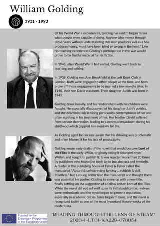Of his World War II experiences, Golding has said, “I began to see
what people were capable of doing. Anyone who moved through
those years without understanding that man produces evil as a bee
produces honey, must have been blind or wrong in the head.” Like
his teaching experience, Golding’s participation in the war would
prove to be fruitful material for his fiction.
In 1945, after World War II had ended, Golding went back to
teaching and writing.
In 1939, Golding met Ann Brookfield at the Left Book Club in
London. Both were engaged to other people at the time, and both
broke off those engagements to be married a few months later. In
1940, their son David was born. Their daughter Judith was born in
1945.
Golding drank heavily, and his relationships with his children were
fraught. He especially disapproved of his daughter Judy’s politics,
and she describes him as being particularly contemptuous of her and
often scathing in his treatment of her. Her brother David suffered
from serious depression, leading to a nervous breakdown during his
childhood which crippled him mentally for life.
As Golding aged, he became aware that his drinking was problematic
and often blamed it for his lack of productivity.
Golding wrote early drafts of the novel that would become Lord of
the Flies in the early 1950s, originally titling it Strangers from
Within, and sought to publish it. It was rejected more than 20 times
by publishers who found the book to be too abstract and symbolic.
A reader at the publishing house of Faber  Faber called the
manuscript “Absurd  uninteresting fantasy ... rubbish  dull.
Pointless,” but a young editor read the manuscript and thought there
was potential. He pushed Golding to come up with a new title,
finally settling on the suggestion of a fellow editor: Lord of the Flies.
While the novel did not sell well upon its initial publication, reviews
were enthusiastic and the novel began to garner a reputation,
especially in academic circles. Sales began to build, and the novel is
recognized today as one of the most important literary works of the
modern era.
William Golding
1911 - 1993
READING THROUGH THE LENS OF STEAM
2020-1-LT01-KA229-078054
 