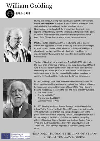 The Spire (1964)
The Pyramid (1967)
The Scorpion God (1971)
Darkness Visible (1979)
During this period, Golding was not idle, and published three more
novels. The Inheritors, published in 1955, is set in prehistoric times,
and details the destruction of the last remaining tribe of
Neanderthals at the hands of the encroaching, dominant Homo
sapiens. Written largely from the simplistic and impressionistic point
of view of the Neanderthals, the book is more experimental than
Lord of the Flies while exploring some of the same themes.
Pincher Martin, appearing in 1956, is a twisting tale of a naval
officer who apparently survives the sinking of his ship and manages
to wash up on a remote island, where his training and intelligence
allow him to survive—but his reality begins to crumble as he
experiences terrifying visions that cause him to doubt the facts of
his existence.
The last of Golding’s early novels was Free Fall (1959), which tells
the story of an officer in a prisoner of war camp during World War II
who is put into solitary confinement and scheduled to be tortured
concerning his knowledge of an escape attempt. As his fear and
anxiety eat away at him, he reviews his life and wonders how he
came to his fate, breaking even before the torture commences.
In 1962, Golding’s book sales and literary fame were sufficient for
him to quit his teaching position and begin writing full time, although
he never again achieved the impact of Lord of the Flies. His work
became increasingly rooted in the past and more explicitly symbolic
In 1980, Golding published Rites of Passage, the first book in his
trilogy To the Ends of the Earth. Rites of Passage is set in the early
19th century aboard a British ship transporting prisoners to the
penal colony in Australia. Exploring familiar Golding themes of man’s
hidden savagery, the illusion of civilization, and the corrupting
effects of isolation, Rites of Passage won the Man Booker Prize in
1980, and the trilogy (continued in 1987’s Close Quarters and
1989’s Fire Down Below) is regarded as some of Golding’s best
work.
.
William Golding
1911 - 1993
READING THROUGH THE LENS OF STEAM
2020-1-LT01-KA229-078054
 
