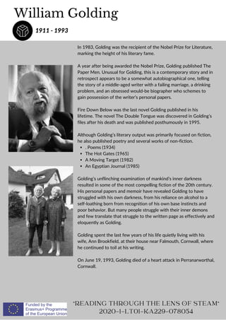 . Poems (1934)
The Hot Gates (1965)
A Moving Target (1982)
An Egyptian Journal (1985)
In 1983, Golding was the recipient of the Nobel Prize for Literature,
marking the height of his literary fame.
A year after being awarded the Nobel Prize, Golding published The
Paper Men. Unusual for Golding, this is a contemporary story and in
retrospect appears to be a somewhat autobiographical one, telling
the story of a middle-aged writer with a failing marriage, a drinking
problem, and an obsessed would-be biographer who schemes to
gain possession of the writer’s personal papers.
Fire Down Below was the last novel Golding published in his
lifetime. The novel The Double Tongue was discovered in Golding’s
files after his death and was published posthumously in 1995.
Although Golding’s literary output was primarily focused on fiction,
he also published poetry and several works of non-fiction.
Golding’s unflinching examination of mankind’s inner darkness
resulted in some of the most compelling fiction of the 20th century.
His personal papers and memoir have revealed Golding to have
struggled with his own darkness, from his reliance on alcohol to a
self-loathing born from recognition of his own base instincts and
poor behavior. But many people struggle with their inner demons
and few translate that struggle to the written page as effectively and
eloquently as Golding.
Golding spent the last few years of his life quietly living with his
wife, Ann Brookfield, at their house near Falmouth, Cornwall, where
he continued to toil at his writing.
On June 19, 1993, Golding died of a heart attack in Perranarworthal,
Cornwall.
William Golding
1911 - 1993
READING THROUGH THE LENS OF STEAM
2020-1-LT01-KA229-078054
 