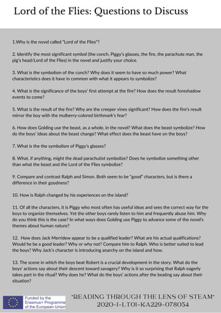 1.Why is the novel called “Lord of the Flies”?
2. Identify the most significant symbol (the conch, Piggy’s glasses, the fire, the parachute man, the
pig’s head/Lord of the Flies) in the novel and justify your choice.
3. What is the symbolism of the conch? Why does it seem to have so much power? What
characteristics does it have in common with what it appears to symbolize?
4. What is the significance of the boys’ first attempt at the fire? How does the result foreshadow
events to come?
5. What is the result of the fire? Why are the creeper vines significant? How does the fire’s result
mirror the boy with the mulberry-colored birthmark’s fear?
6. How does Golding use the beast, as a whole, in the novel? What does the beast symbolize? How
do the boys’ ideas about the beast change? What effect does the beast have on the boys?
7. What is the the symbolism of Piggy’s glasses?
8. What, if anything, might the dead parachutist symbolize? Does he symbolize something other
than what the beast and the Lord of the Flies symbolize?
9. Compare and contrast Ralph and Simon. Both seem to be “good” characters, but is there a
difference in their goodness?
10. How is Ralph changed by his experiences on the island?
11. Of all the characters, it is Piggy who most often has useful ideas and sees the correct way for the
boys to organize themselves. Yet the other boys rarely listen to him and frequently abuse him. Why
do you think this is the case? In what ways does Golding use Piggy to advance some of the novel's
themes about human nature?
12. How does Jack Merridew appear to be a qualified leader? What are his actual qualifications?
Would he be a good leader? Why or why not? Compare him to Ralph. Who is better suited to lead
the boys? Why Jack’s character is introducing anarchy on the island and how.
13. The scene in which the boys beat Robert is a crucial development in the story. What do the
boys’ actions say about their descent toward savagery? Why is it so surprising that Ralph eagerly
takes part in the ritual? Why does he? What do the boys’ actions after the beating say about their
situation?
Lord of the Flies: Questions to Discuss
READING THROUGH THE LENS OF STEAM
2020-1-LT01-KA229-078054
 