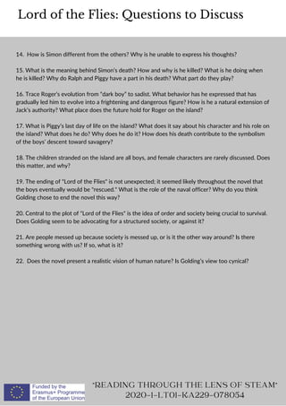 14. How is Simon different from the others? Why is he unable to express his thoughts?
15. What is the meaning behind Simon’s death? How and why is he killed? What is he doing when
he is killed? Why do Ralph and Piggy have a part in his death? What part do they play?
16. Trace Roger’s evolution from “dark boy” to sadist. What behavior has he expressed that has
gradually led him to evolve into a frightening and dangerous figure? How is he a natural extension of
Jack’s authority? What place does the future hold for Roger on the island?
17. What is Piggy’s last day of life on the island? What does it say about his character and his role on
the island? What does he do? Why does he do it? How does his death contribute to the symbolism
of the boys’ descent toward savagery?
18. The children stranded on the island are all boys, and female characters are rarely discussed. Does
this matter, and why?
19. The ending of Lord of the Flies is not unexpected; it seemed likely throughout the novel that
the boys eventually would be rescued. What is the role of the naval officer? Why do you think
Golding chose to end the novel this way?
20. Central to the plot of Lord of the Flies is the idea of order and society being crucial to survival.
Does Golding seem to be advocating for a structured society, or against it?
21. Are people messed up because society is messed up, or is it the other way around? Is there
something wrong with us? If so, what is it?
22. Does the novel present a realistic vision of human nature? Is Golding’s view too cynical?
Lord of the Flies: Questions to Discuss
READING THROUGH THE LENS OF STEAM
2020-1-LT01-KA229-078054
 