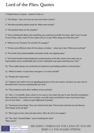 1.“Maybe there is a beast… maybe it's only us.”
2. “The thing is - fear can't hurt you any more than a dream.”
3. “We did everything adults would do. What went wrong?”
4. “The greatest ideas are the simplest.”
5. “Fancy thinking the Beast was something you could hunt and kill! You knew, didn’t you? I’m part
of you? Close, close, close! I’m the reason why it’s no go? Why things are what they are?”
6. “What are we? Humans? Or animals? Or savages?”
7. “If faces were different when lit from above or below -- what was a face? What was anything?”
8. “The world, that understandable and lawful world, was slipping away.”
9. “He found himself understanding the wearisomeness of this life, where every path was an
improvisation and a considerable part of one's waking life was spent watching one's feet.”
10. “They walked along, two continents of experience and feeling unable to communicate.”
11. “Which is better--to have laws and agree, or to hunt and kill?”
12. “People don't help much.”
13. “I believe man suffers from an appalling ignorance of his own nature. I produce my own view in
the belief that it may be something like the truth.”
14. “They looked at each other, baffled, in love and hate.”
15. “Life […] is scientific, that’s what it is. In a year or two when the war is over they’ll be traveling to
Mars and back. I know there isn’t no beast—not with claws and all that I mean—but I know there
isn’t no fear either. . . Unless we get frightened of people.”
16. “Grownups know things. They ain’t afraid of the dark. They’d meet and have tea and discuss.
Then things ‘ud be all right-”
17. “We've got to have rules and obey them. After all, we're not savages.”
18. “The rules! shouted Ralph, you're breaking the rules!
Who cares?”
Lord of the Flies: Quotes
READING THROUGH THE LENS OF STEAM
2020-1-LT01-KA229-078054
 