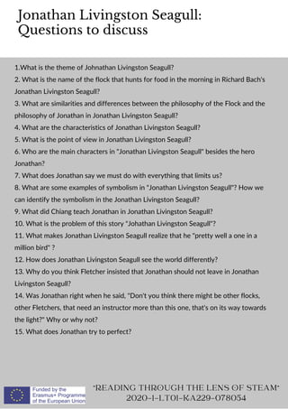 Jonathan Livingston Seagull:
Questions to discuss
"READING THROUGH THE LENS OF STEAM"
2020-1-LT01-KA229-078054
1.What is the theme of Johnathan Livingston Seagull?
2. What is the name of the flock that hunts for food in the morning in Richard Bach's
Jonathan Livingston Seagull?
3. What are similarities and differences between the philosophy of the Flock and the
philosophy of Jonathan in Jonathan Livingston Seagull?
4. What are the characteristics of Jonathan Livingston Seagull?
5. What is the point of view in Jonathan Livingston Seagull?
6. Who are the main characters in "Jonathan Livingston Seagull" besides the hero
Jonathan?
7. What does Jonathan say we must do with everything that limits us?
8. What are some examples of symbolism in "Jonathan Livingston Seagull"? How we
can identify the symbolism in the Jonathan Livingston Seagull?
9. What did Chiang teach Jonathan in Jonathan Livingston Seagull?
10. What is the problem of this story "Johathan Livingston Seagull"?
11. What makes Jonathan Livingston Seagull realize that he "pretty well a one in a
million bird" ?
12. How does Jonathan Livingston Seagull see the world differently?
13. Why do you think Fletcher insisted that Jonathan should not leave in Jonathan
Livingston Seagull?
14. Was Jonathan right when he said, "Don't you think there might be other flocks,
other Fletchers, that need an instructor more than this one, that's on its way towards
the light?" Why or why not?
15. What does Jonathan try to perfect?
 