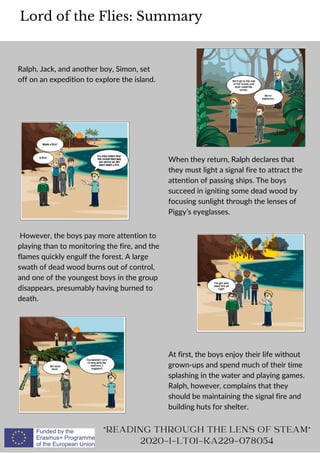 Ralph, Jack, and another boy, Simon, set
off on an expedition to explore the island.
Lord of the Flies: Summary
READING THROUGH THE LENS OF STEAM
2020-1-LT01-KA229-078054
When they return, Ralph declares that
they must light a signal fire to attract the
attention of passing ships. The boys
succeed in igniting some dead wood by
focusing sunlight through the lenses of
Piggy’s eyeglasses.
However, the boys pay more attention to
playing than to monitoring the fire, and the
flames quickly engulf the forest. A large
swath of dead wood burns out of control,
and one of the youngest boys in the group
disappears, presumably having burned to
death.
At first, the boys enjoy their life without
grown-ups and spend much of their time
splashing in the water and playing games.
Ralph, however, complains that they
should be maintaining the signal fire and
building huts for shelter.
 