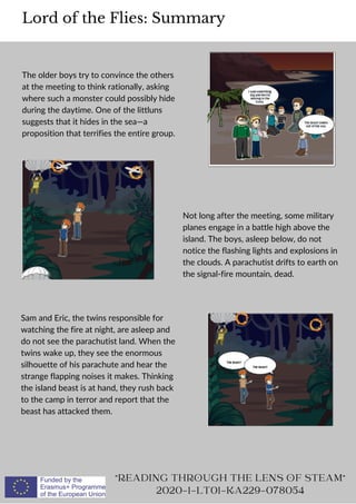 The older boys try to convince the others
at the meeting to think rationally, asking
where such a monster could possibly hide
during the daytime. One of the littluns
suggests that it hides in the sea—a
proposition that terrifies the entire group.
Lord of the Flies: Summary
READING THROUGH THE LENS OF STEAM
2020-1-LT01-KA229-078054
Not long after the meeting, some military
planes engage in a battle high above the
island. The boys, asleep below, do not
notice the flashing lights and explosions in
the clouds. A parachutist drifts to earth on
the signal-fire mountain, dead.
Sam and Eric, the twins responsible for
watching the fire at night, are asleep and
do not see the parachutist land. When the
twins wake up, they see the enormous
silhouette of his parachute and hear the
strange flapping noises it makes. Thinking
the island beast is at hand, they rush back
to the camp in terror and report that the
beast has attacked them.
 