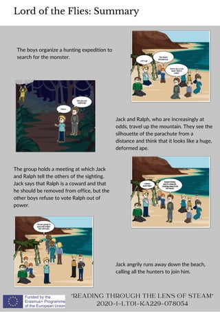 The boys organize a hunting expedition to
search for the monster.
Lord of the Flies: Summary
READING THROUGH THE LENS OF STEAM
2020-1-LT01-KA229-078054
Jack and Ralph, who are increasingly at
odds, travel up the mountain. They see the
silhouette of the parachute from a
distance and think that it looks like a huge,
deformed ape.
The group holds a meeting at which Jack
and Ralph tell the others of the sighting.
Jack says that Ralph is a coward and that
he should be removed from office, but the
other boys refuse to vote Ralph out of
power.
Jack angrily runs away down the beach,
calling all the hunters to join him.
 
