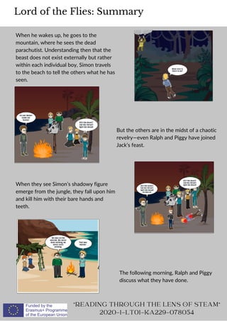When he wakes up, he goes to the
mountain, where he sees the dead
parachutist. Understanding then that the
beast does not exist externally but rather
within each individual boy, Simon travels
to the beach to tell the others what he has
seen.
Lord of the Flies: Summary
READING THROUGH THE LENS OF STEAM
2020-1-LT01-KA229-078054
But the others are in the midst of a chaotic
revelry—even Ralph and Piggy have joined
Jack’s feast.
When they see Simon’s shadowy figure
emerge from the jungle, they fall upon him
and kill him with their bare hands and
teeth.
The following morning, Ralph and Piggy
discuss what they have done.
 