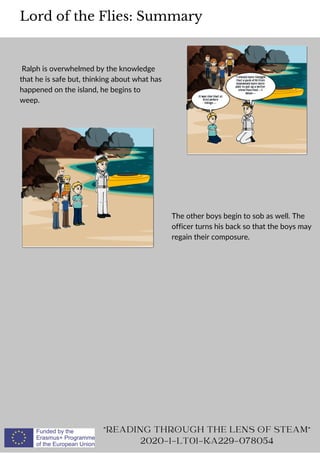 Ralph is overwhelmed by the knowledge
that he is safe but, thinking about what has
happened on the island, he begins to
weep.
Lord of the Flies: Summary
READING THROUGH THE LENS OF STEAM
2020-1-LT01-KA229-078054
The other boys begin to sob as well. The
officer turns his back so that the boys may
regain their composure.
 