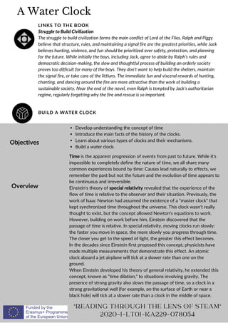 A Water Clock
BUILD A WATER CLOCK
LINKS TO THE BOOK
Struggle to Build Civilization
The struggle to build civilization forms the main conflict of Lord of the Flies. Ralph and Piggy
believe that structure, rules, and maintaining a signal fire are the greatest priorities, while Jack
believes hunting, violence, and fun should be prioritized over safety, protection, and planning
for the future. While initially the boys, including Jack, agree to abide by Ralph’s rules and
democratic decision-making, the slow and thoughtful process of building an orderly society
proves too difficult for many of the boys. They don’t want to help build the shelters, maintain
the signal fire, or take care of the littluns. The immediate fun and visceral rewards of hunting,
chanting, and dancing around the fire are more attractive than the work of building a
sustainable society. Near the end of the novel, even Ralph is tempted by Jack’s authoritarian
regime, regularly forgetting why the fire and rescue is so important.
Objectives
Overview
Develop understanding the concept of time
Introduce the main facts of the history of the clocks.
Learn about various types of clocks and their mechanisms.
Build a water clock.
Time is the apparent progression of events from past to future. While it's
impossible to completely define the nature of time, we all share many
common experiences bound by time: Causes lead naturally to effects, we
remember the past but not the future and the evolution of time appears to
be continuous and irreversible.
Einstein's theory of special relativity revealed that the experience of the
flow of time is relative to the observer and their situation. Previously, the
work of Isaac Newton had assumed the existence of a master clock that
kept synchronized time throughout the universe. This clock wasn't really
thought to exist, but the concept allowed Newton's equations to work.
However, building on work before him, Einstein discovered that the
passage of time is relative. In special relativity, moving clocks run slowly;
the faster you move in space, the more slowly you progress through time.
The closer you get to the speed of light, the greater this effect becomes.
In the decades since Einstein first proposed this concept, physicists have
made multiple measurements that demonstrate this effect. An atomic
clock aboard a jet airplane will tick at a slower rate than one on the
ground.
When Einstein developed his theory of general relativity, he extended this
concept, known as time dilation, to situations involving gravity. The
presence of strong gravity also slows the passage of time, so a clock in a
strong gravitational well (for example, on the surface of Earth or near a
black hole) will tick at a slower rate than a clock in the middle of space.
READING THROUGH THE LENS OF STEAM
2020-1-LT01-KA229-078054
 