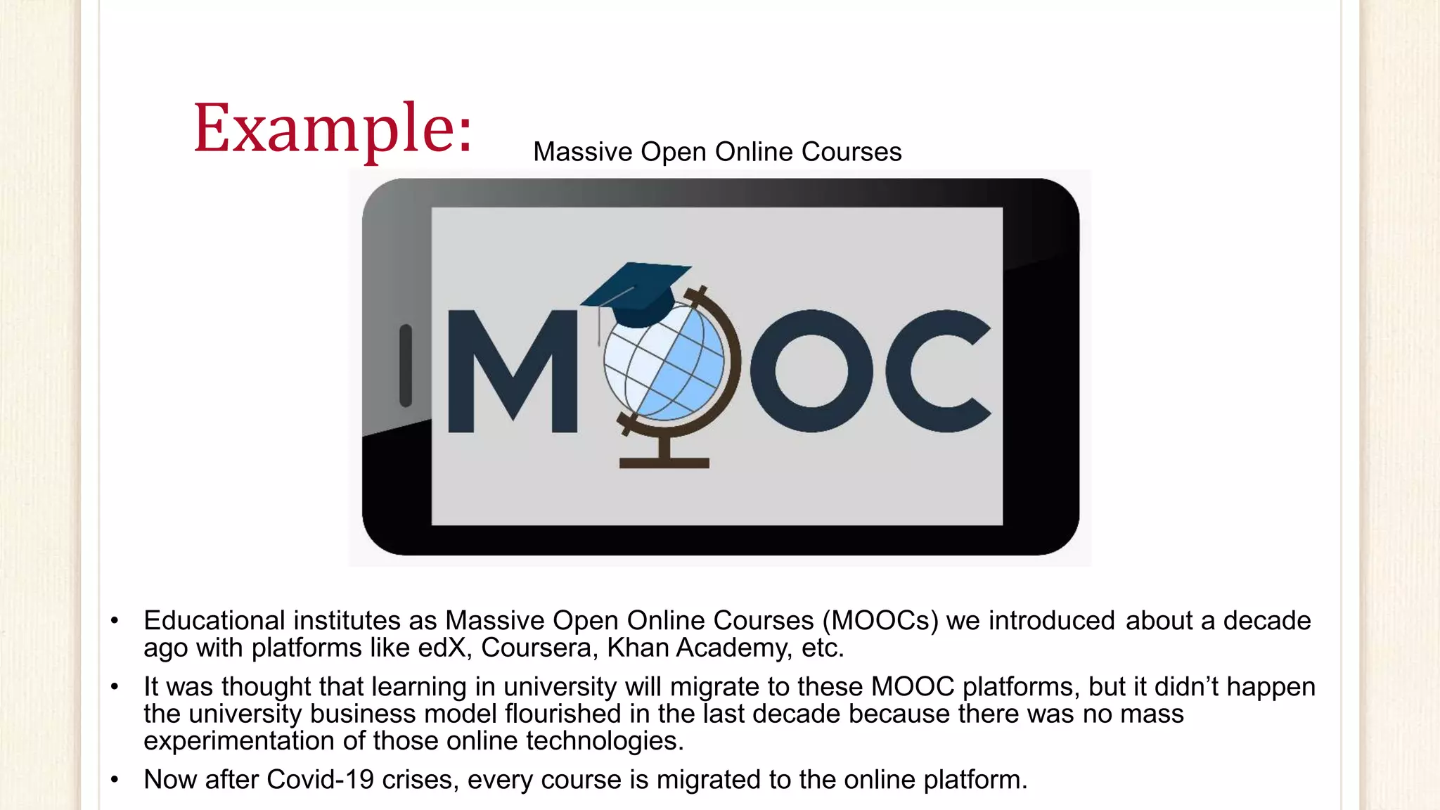 Example: Massive Open Online Courses
• Educational institutes as Massive Open Online Courses (MOOCs) we introduced about a decade
ago with platforms like edX, Coursera, Khan Academy, etc.
• It was thought that learning in university will migrate to these MOOC platforms, but it didn’t happen
the university business model flourished in the last decade because there was no mass
experimentation of those online technologies.
• Now after Covid-19 crises, every course is migrated to the online platform.