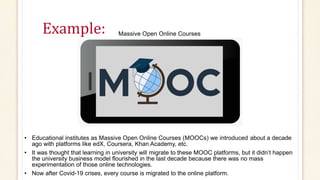 Example: Massive Open Online Courses
• Educational institutes as Massive Open Online Courses (MOOCs) we introduced about a decade
ago with platforms like edX, Coursera, Khan Academy, etc.
• It was thought that learning in university will migrate to these MOOC platforms, but it didn’t happen
the university business model flourished in the last decade because there was no mass
experimentation of those online technologies.
• Now after Covid-19 crises, every course is migrated to the online platform.
 