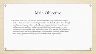 Main Objective
• Students in my class will describe the three branches of government, what jobs
each of them hold and who are the people who run them. It will be done through
watching and creating videos on YouTube, setting up their own blogs. Students
will also use arts and bots, media and materials, listen in to reminders of task
through podcasting and reading textbook sections. After learning the information,
students will tell me the purpose of each branch and the jobs they hold in 4 days
time with 90 percent accuracy and have some fun with digital images.
 
