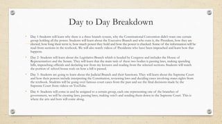 Day to Day Breakdown
• Day 1-Students will learn why there is a three branch system, why the Constitutional Convention didn’t want one certain
group holding all the power. Students will learn about the Executive Branch and who runs it, the President, how they are
elected, how long their term is, how much power they hold and how the power is checked. Some of the information will be
read from sections in the textbook. We will also watch videos of Presidents who have been impeached and learn how that
happens.
• Day 2- Students will learn about the Legislative Branch which is headed by Congress and includes the House of
Representatives and the Senate. They will learn that the main task of these two bodies is passing laws, making spending
bills, impeaching officials and declaring war from my lectures and reading from the selected sections. Students will watch
the portion of school house rock on how a bill is passed.
• Day 3- Students are going to learn about the Judicial Branch and their functions. They will learn about the Supreme Court
and how their powers include interpreting the Constitution, reviewing laws and deciding cases involving states rights from
the textbook. Students will be going over famous court cases from the past and see the final decisions made by the
Supreme Court from videos on YouTube.
• Day 4- Students will come in and be assigned to a certain group, each one representing one of the branches of
government, we will be creating laws, passing laws, making veto's and sending them down to the Supreme Court. This is
where the arts and bots will come along.
 