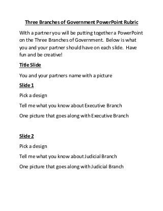 Three Branches of Government PowerPoint Rubric
With a partner you will be putting together a PowerPoint
on the Three Branches of Government. Below is what
you and your partner should have on each slide. Have
fun and be creative!
Title Slide
You and your partners name with a picture
Slide 1
Pick a design
Tell me what you know about Executive Branch
One picture that goes along with Executive Branch
Slide 2
Pick a design
Tell me what you know about Judicial Branch
One picture that goes along with Judicial Branch
 