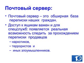 Почтовый сервер: Почтовый сервер – это  обширная  база  переписки наших  граждан.  Доступ к ящикам важен и для  спецслужб: появляется  реальная возможность следить  за прохождением переписки  продавцов наркотиков,  террористов  и иных злоумышленников.   