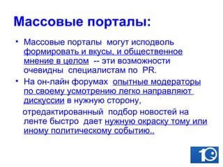 Массовые порталы: Массовые порталы  могут исподволь  формировать и вкусы, и общественное мнение в целом   -- эти возможности очевидны  специалистам по  PR.  На он-лайн форумах  опытные модераторы по своему усмотрению легко направляют  дискуссии  в нужную сторону,  отредактированный  подбор новостей на  ленте быстро  дает  нужную окраску тому или иному политическому событию..   