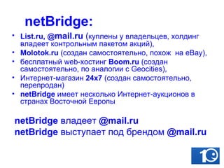 netBridge: List.ru,  @ mail .ru  ( куплены у владельцев, холдинг владеет контрольным пакетом акций),  Molotok.ru  (создан самостоятельно, похож  на eBay), бесплатный web-хостинг  Boom.ru  (создан самостоятельно, по аналогии с Geocities),  Интернет-магазин  24х7  (создан самостоятельно, перепродан) netBridge  имеет несколько Интернет-аукционов в странах Восточной Европы netBridge  владеет   @mail.ru netBridge  выступает под брендом   @mail.ru 