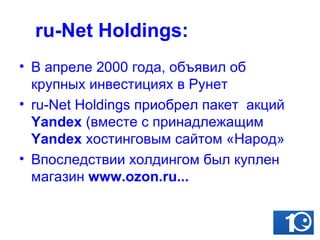 ru-Net Holdings: В апреле 2000 года, объявил об крупных инвестициях в Рунет ru-Net Holdings приобрел пакет  акций  Yandex  (вместе с принадлежащим  Yandex  хостинговым сайтом «Народ» Впоследствии холдингом был куплен магазин  www.ozon.ru... 