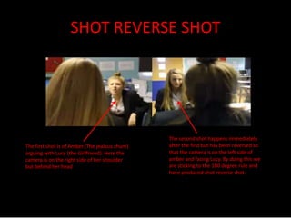 SHOT REVERSE SHOT 
The first shot is of Amber (The jealous chum) 
arguing with Lucy (the Girlfriend). Here the 
camera is on the right side of her shoulder 
but behind her head 
The second shot happens immediately 
after the first but has been reversed so 
that the camera is on the left side of 
amber and facing Lucy. By doing this we 
are sticking to the 180 degree rule and 
have produced shot reverse shot. 
 
