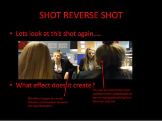SHOT REVERSE SHOT 
• Lets look at this shot again….. 
• What effect does it create? 
The effect it gives is a more 
dynamic conversation between 
the two characters. 
Also we are able to feel more 
involved in the conversation as 
we are seeing everything form 
there perspective 
 