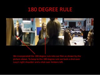 180 DEGREE RULE 
We incorporated the 180 degree rule into our film as shown by the 
picture above. To keep to the 180 degree rule we took a shot over 
Lucy’s right shoulder and a shot over Ambers left. 
 