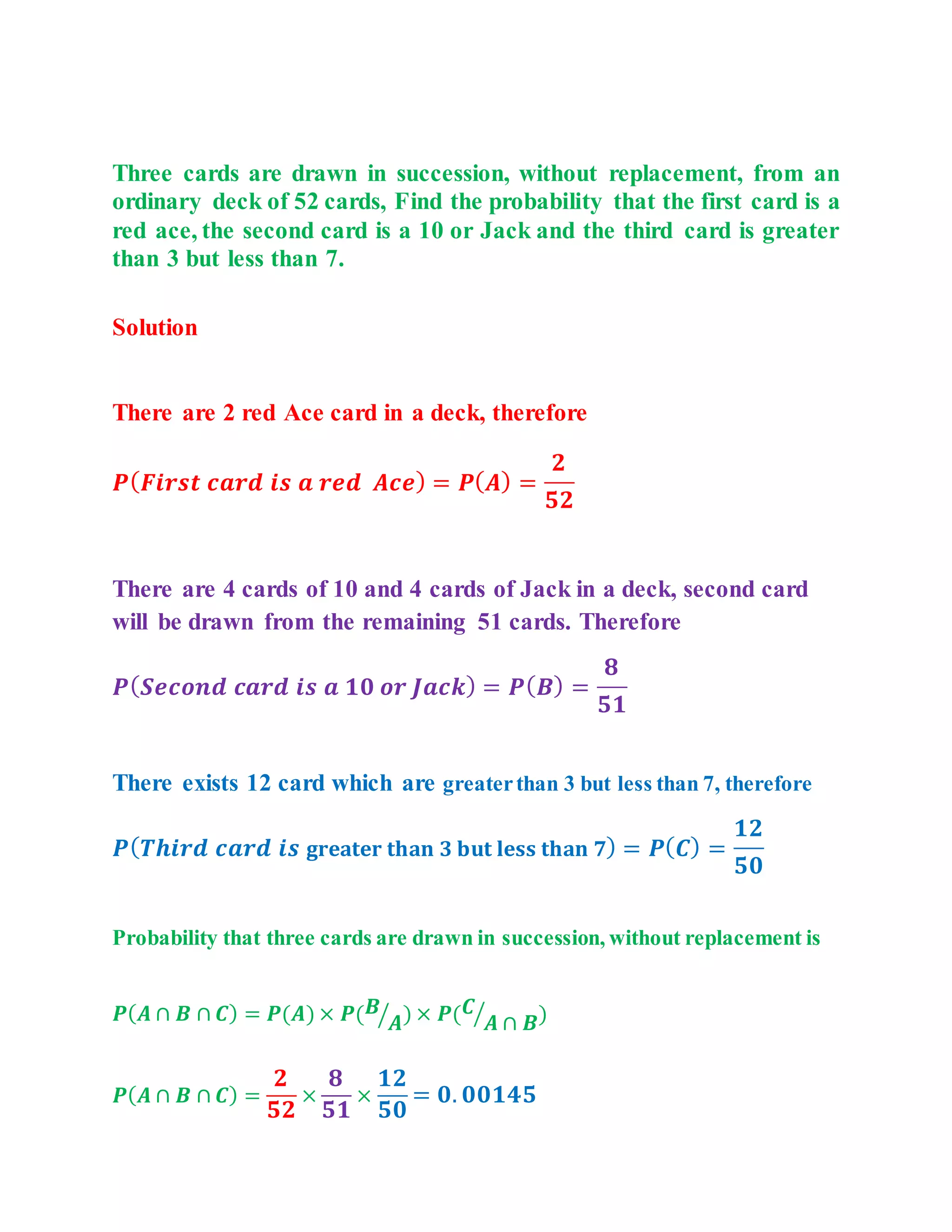 Three cards are drawn in succession, without replacement, from an
ordinary deck of 52 cards, Find the probability that the first card is a
red ace, the second card is a 10 or Jack and the third card is greater
than 3 but less than 7.
Solution
There are 2 red Ace card in a deck, therefore
๐ท(๐ญ๐๐๐๐ ๐๐๐๐
๐๐ ๐ ๐๐๐
๐จ๐๐) = ๐ท(๐จ) =
๐
๐๐
There are 4 cards of 10 and 4 cards of Jack in a deck, second card
will be drawn from the remaining 51 cards. Therefore
๐ท(๐บ๐๐๐๐๐
๐๐๐๐
๐๐ ๐ ๐๐ ๐๐ ๐ฑ๐๐๐) = ๐ท(๐ฉ) =
๐
๐๐
There exists 12 card which are greaterthan 3 but less than 7, therefore
๐ท(๐ป๐๐๐๐
๐๐๐๐
๐๐ ๐ ๐ซ๐๐๐ญ๐๐ซ ๐ญ๐ก๐๐ง ๐ ๐๐ฎ๐ญ ๐ฅ๐๐ฌ๐ฌ ๐ญ๐ก๐๐ง ๐) = ๐ท(๐ช) =
๐๐
๐๐
Probability that three cards are drawn in succession, without replacement is
๐ท(๐จ โฉ ๐ฉ โฉ ๐ช) = ๐ท(๐จ) ร ๐ท(๐ฉ
๐จ
โ ) ร ๐ท(๐ช
๐จ โฉ ๐ฉ
โ )
๐ท(๐จ โฉ ๐ฉ โฉ ๐ช) =
๐
๐๐
ร
๐
๐๐
ร
๐๐
๐๐
= ๐. ๐๐๐๐๐