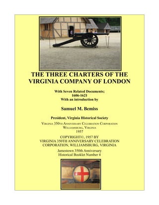 THE THREE CHARTERS OF THE
VIRGINIA COMPANY OF LONDON
With Seven Related Documents;
1606-1621
With an introduction by
Samuel M. Bemiss
President, Virginia Historical Society
VIRGINIA 350TH ANNIVERSARY CELEBRATION CORPORATION
WILLIAMSBURG, VIRGINIA
1957
COPYRIGHT©, 1957 BY
VIRGINIA 350TH ANNIVERSARY CELEBRATION
CORPORATION, WILLIAMSBURG, VIRGINIA
Jamestown 350th Anniversary
Historical Booklet Number 4
 