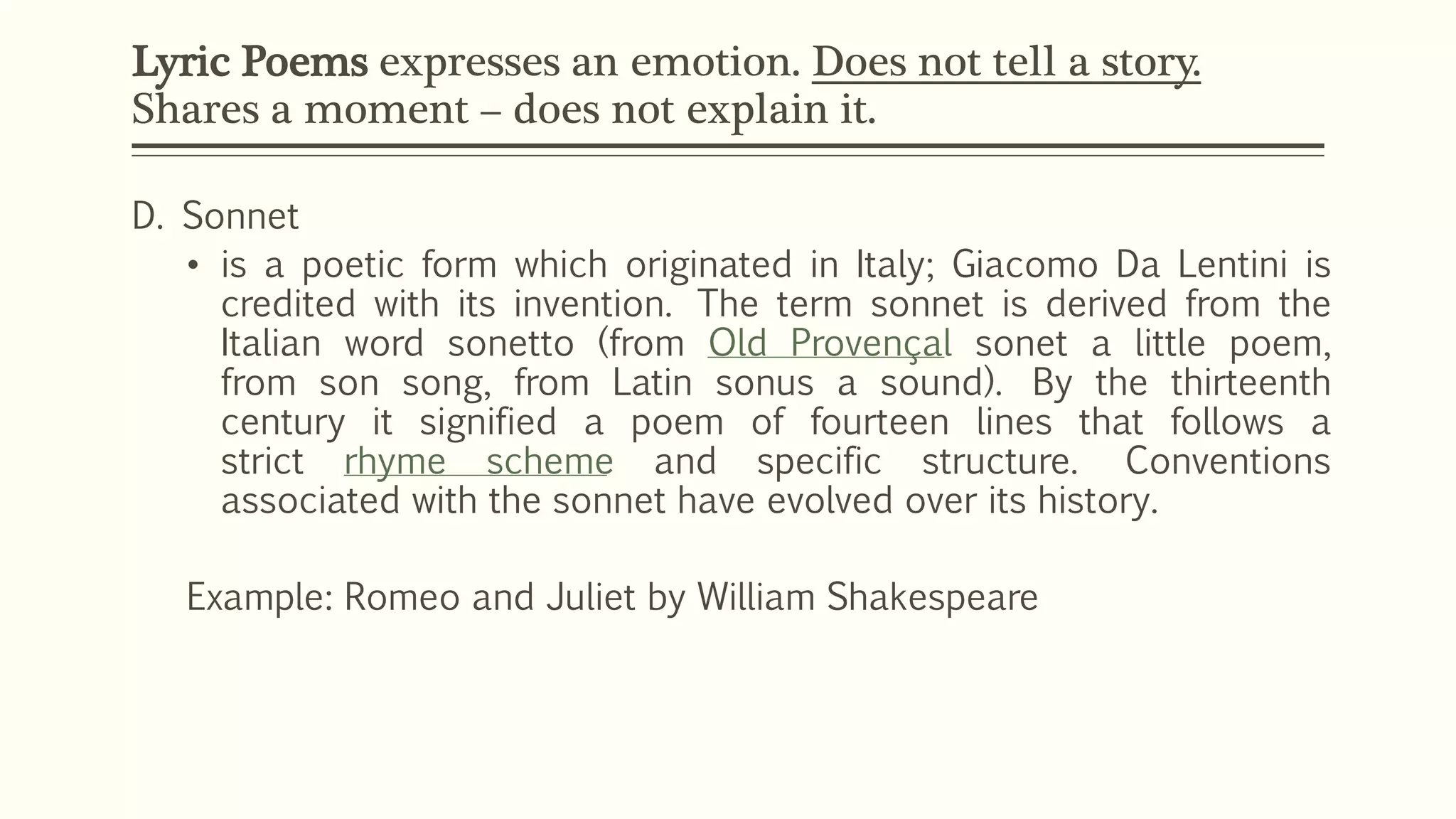 Lyric Poems expresses an emotion. Does not tell a story. 
Shares a moment – does not explain it. 
D. Sonnet 
• is a poetic form which originated in Italy; Giacomo Da Lentini is 
credited with its invention. The term sonnet is derived from the 
Italian word sonetto (from Old Provençal sonet a little poem, 
from son song, from Latin sonus a sound). By the thirteenth 
century it signified a poem of fourteen lines that follows a 
strict rhyme scheme and specific structure. Conventions 
associated with the sonnet have evolved over its history. 
Example: Romeo and Juliet by William Shakespeare 
 