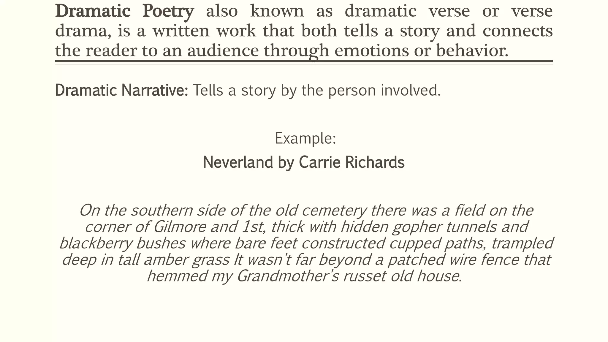 Dramatic Poetry also known as dramatic verse or verse 
drama, is a written work that both tells a story and connects 
the reader to an audience through emotions or behavior. 
Dramatic Narrative: Tells a story by the person involved. 
Example: 
Neverland by Carrie Richards 
On the southern side of the old cemetery there was a field on the 
corner of Gilmore and 1st, thick with hidden gopher tunnels and 
blackberry bushes where bare feet constructed cupped paths, trampled 
deep in tall amber grass It wasn't far beyond a patched wire fence that 
hemmed my Grandmother's russet old house. 
 