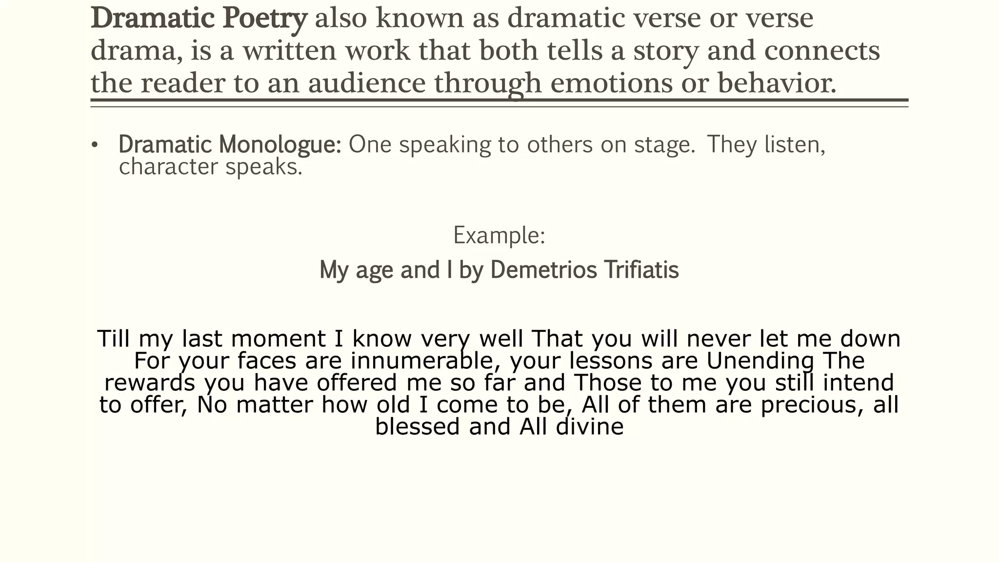 Dramatic Poetry also known as dramatic verse or verse 
drama, is a written work that both tells a story and connects 
the reader to an audience through emotions or behavior. 
• Dramatic Monologue: One speaking to others on stage. They listen, 
character speaks. 
Example: 
My age and I by Demetrios Trifiatis 
Till my last moment I know very well That you will never let me down 
For your faces are innumerable, your lessons are Unending The 
rewards you have offered me so far and Those to me you still intend 
to offer, No matter how old I come to be, All of them are precious, all 
blessed and All divine 
 