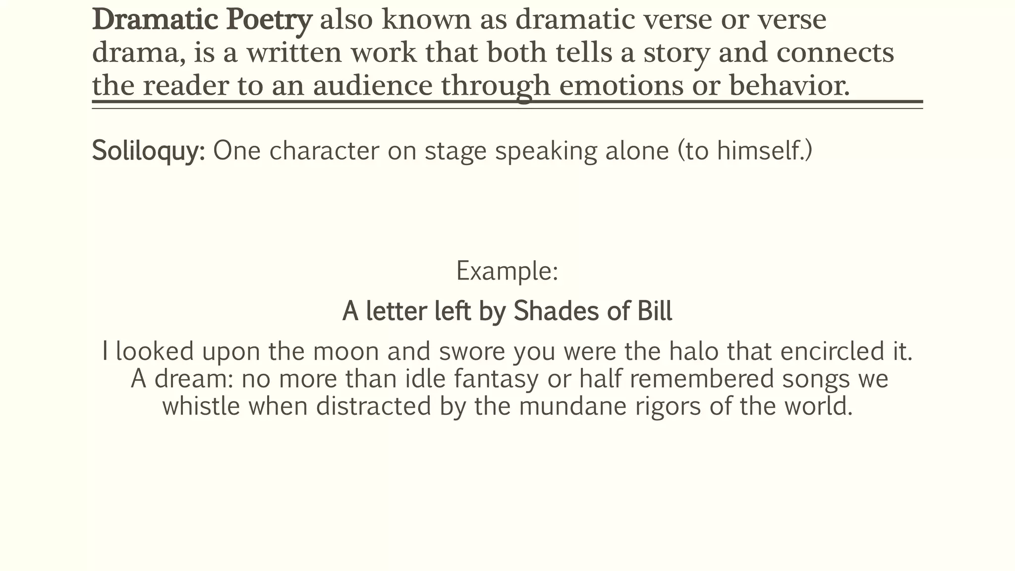 Dramatic Poetry also known as dramatic verse or verse 
drama, is a written work that both tells a story and connects 
the reader to an audience through emotions or behavior. 
Soliloquy: One character on stage speaking alone (to himself.) 
Example: 
A letter left by Shades of Bill 
I looked upon the moon and swore you were the halo that encircled it. 
A dream: no more than idle fantasy or half remembered songs we 
whistle when distracted by the mundane rigors of the world. 
 