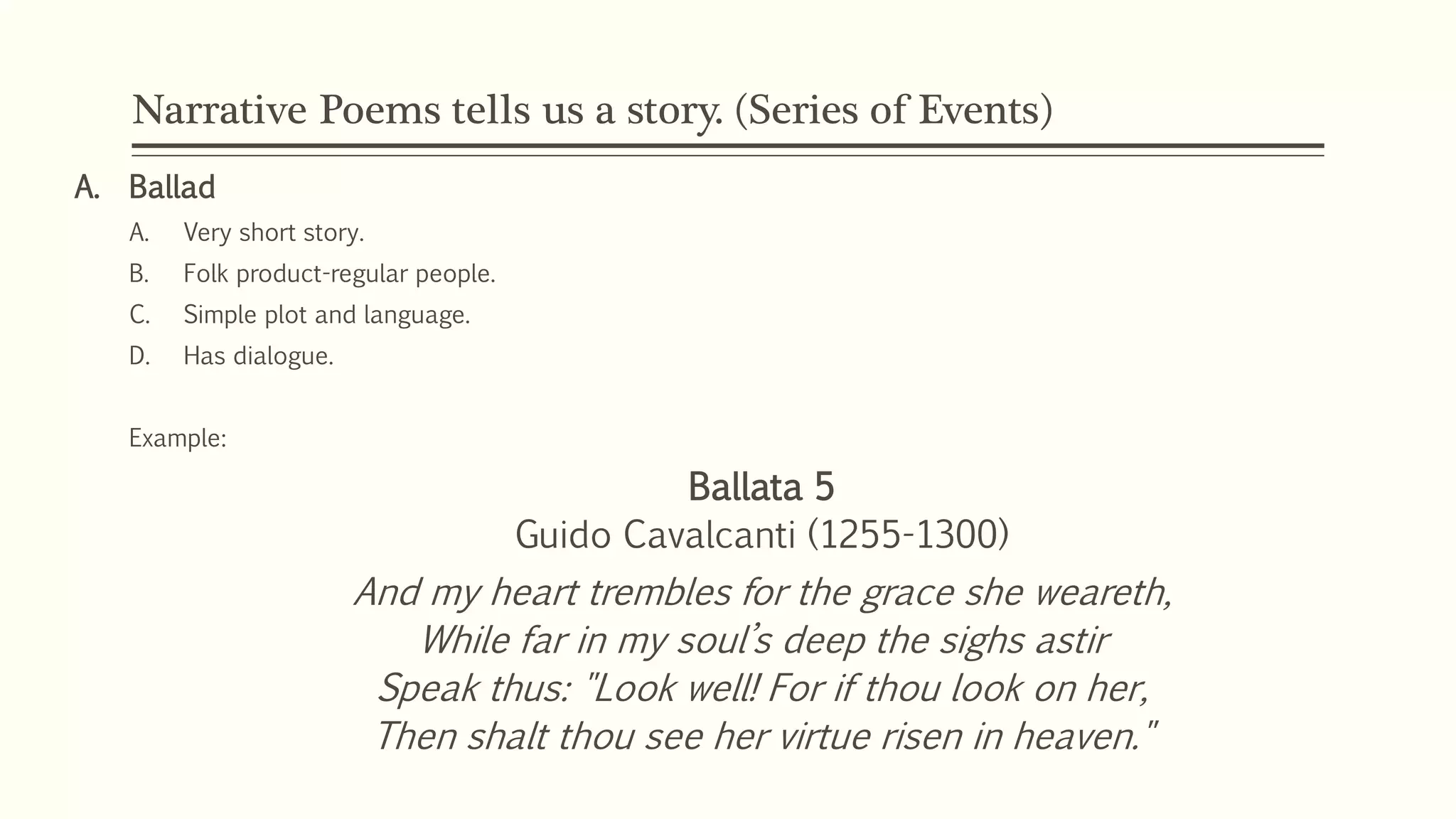 Narrative Poems tells us a story. (Series of Events) 
A. Ballad 
A. Very short story. 
B. Folk product-regular people. 
C. Simple plot and language. 
D. Has dialogue. 
Example: 
Ballata 5 
Guido Cavalcanti (1255-1300) 
And my heart trembles for the grace she weareth, 
While far in my soul’s deep the sighs astir 
Speak thus: "Look well! For if thou look on her, 
Then shalt thou see her virtue risen in heaven." 
 