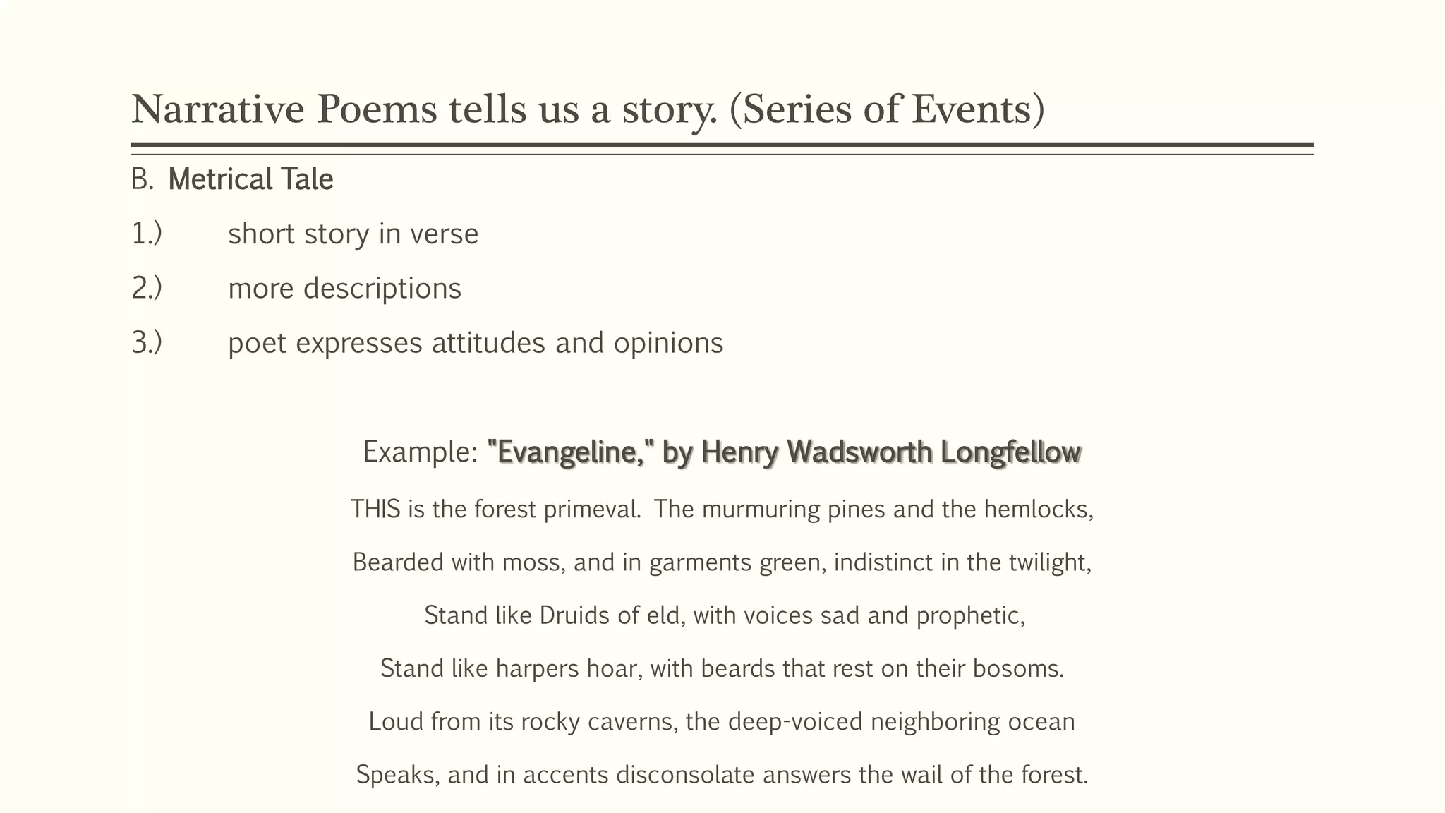 Narrative Poems tells us a story. (Series of Events) 
B. Metrical Tale 
1.) short story in verse 
2.) more descriptions 
3.) poet expresses attitudes and opinions 
Example: "Evangeline," by Henry Wadsworth Longfellow 
THIS is the forest primeval. The murmuring pines and the hemlocks, 
Bearded with moss, and in garments green, indistinct in the twilight, 
Stand like Druids of eld, with voices sad and prophetic, 
Stand like harpers hoar, with beards that rest on their bosoms. 
Loud from its rocky caverns, the deep-voiced neighboring ocean 
Speaks, and in accents disconsolate answers the wail of the forest. 
 