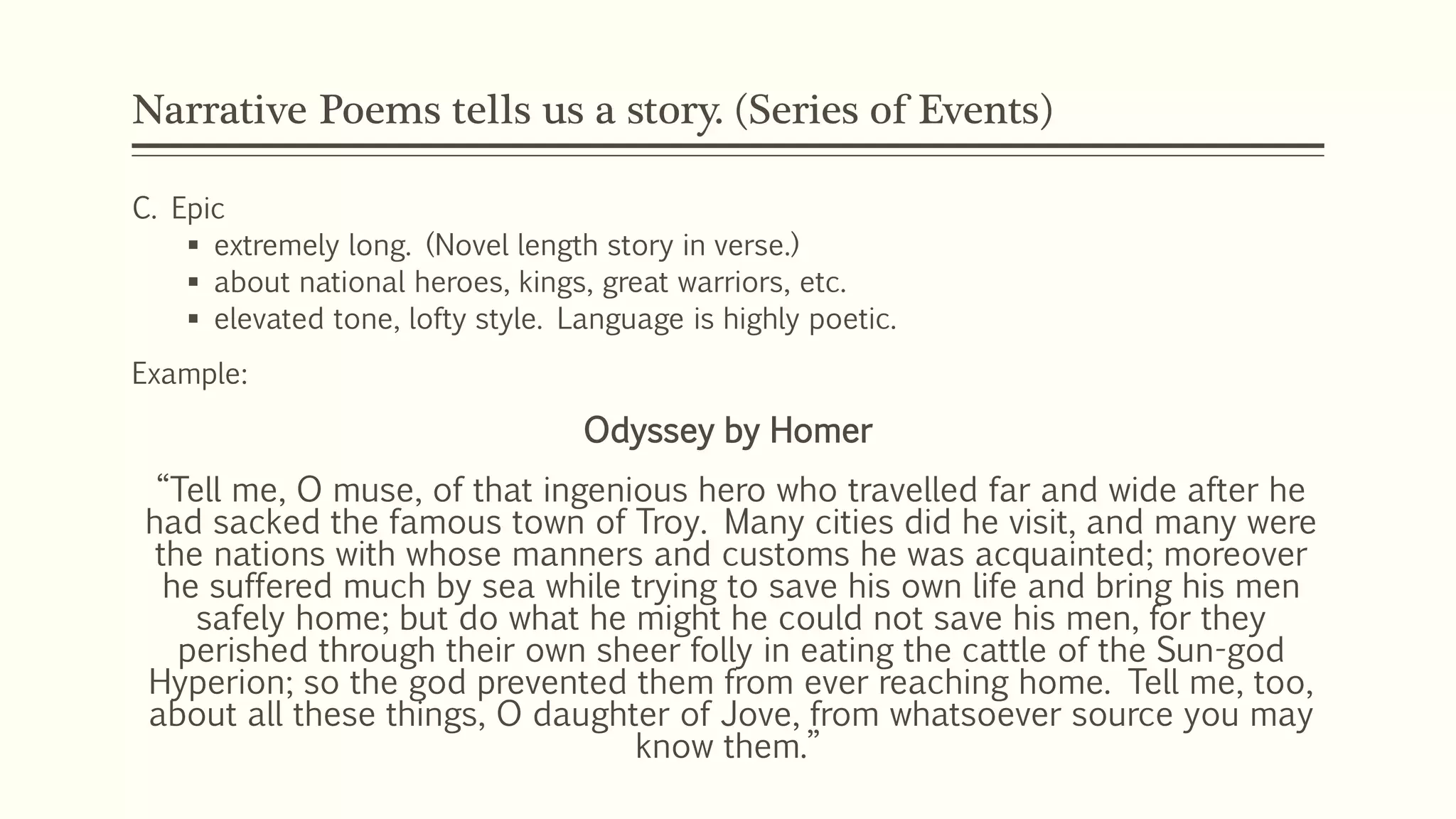 Narrative Poems tells us a story. (Series of Events) 
C. Epic 
 extremely long. (Novel length story in verse.) 
 about national heroes, kings, great warriors, etc. 
 elevated tone, lofty style. Language is highly poetic. 
Example: 
Odyssey by Homer 
“Tell me, O muse, of that ingenious hero who travelled far and wide after he 
had sacked the famous town of Troy. Many cities did he visit, and many were 
the nations with whose manners and customs he was acquainted; moreover 
he suffered much by sea while trying to save his own life and bring his men 
safely home; but do what he might he could not save his men, for they 
perished through their own sheer folly in eating the cattle of the Sun-god 
Hyperion; so the god prevented them from ever reaching home. Tell me, too, 
about all these things, O daughter of Jove, from whatsoever source you may 
know them.” 
 